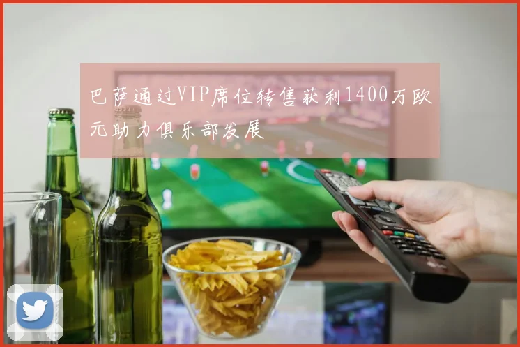 巴萨通过VIP席位转售获利1400万欧元助力俱乐部发展