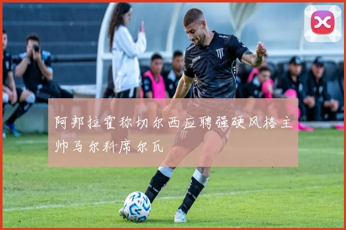 阿邦拉霍称切尔西应聘强硬风格主帅马尔科席尔瓦