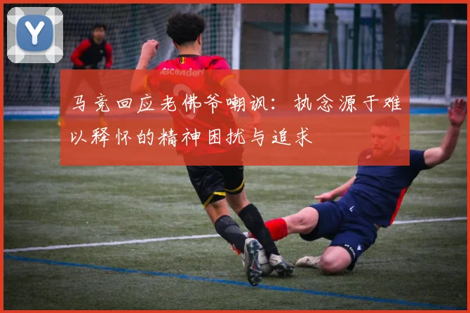 马竞回应老佛爷嘲讽：执念源于难以释怀的精神困扰与追求