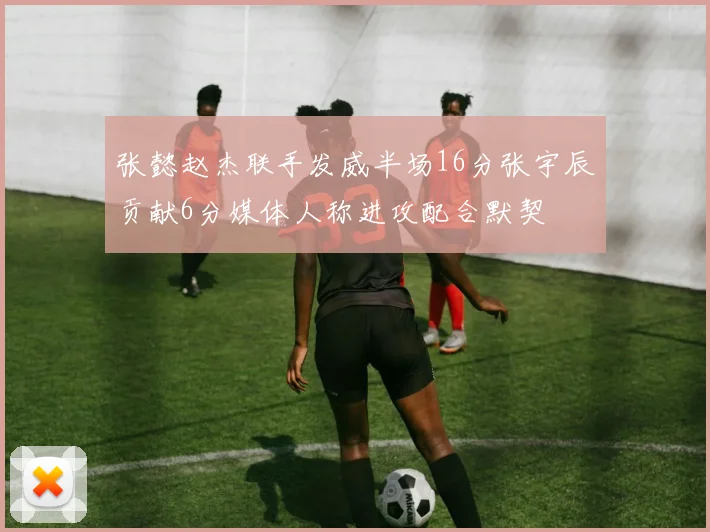 张懿赵杰联手发威半场16分张宇辰贡献6分媒体人称进攻配合默契