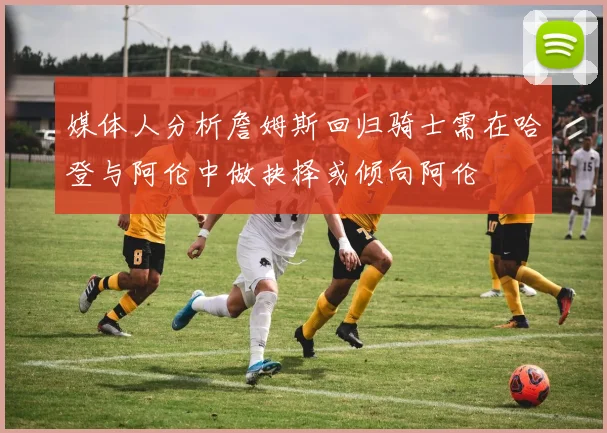 媒体人分析詹姆斯回归骑士需在哈登与阿伦中做抉择或倾向阿伦