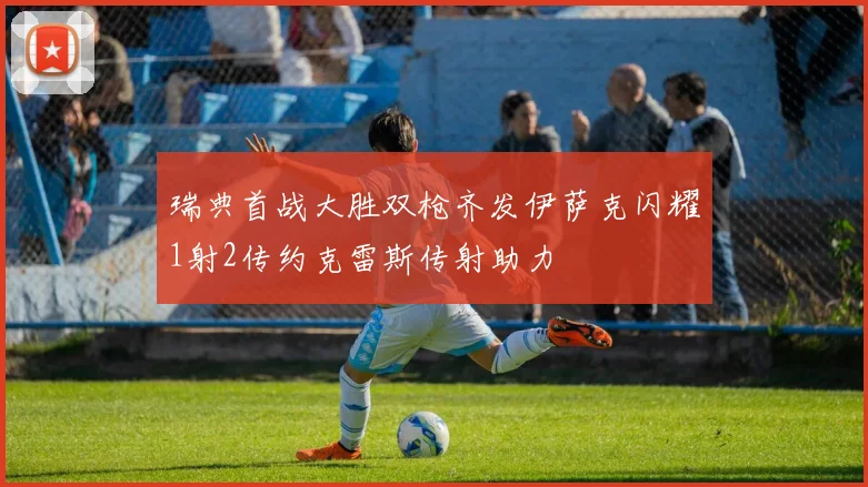 瑞典首战大胜双枪齐发伊萨克闪耀1射2传约克雷斯传射助力