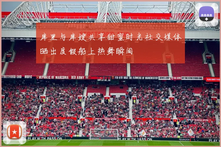 库里与库嫂共享甜蜜时光社交媒体晒出度假船上热舞瞬间