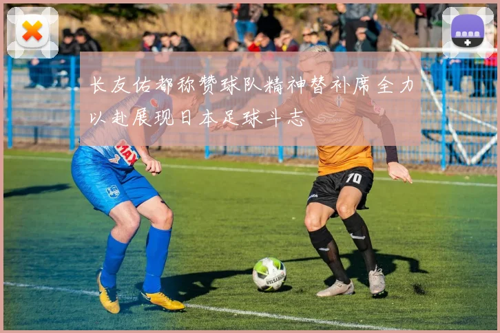 长友佑都称赞球队精神替补席全力以赴展现日本足球斗志