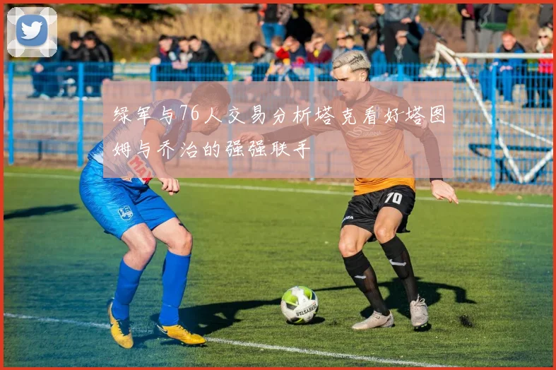 绿军与76人交易分析塔克看好塔图姆与乔治的强强联手