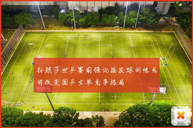 孙颖莎世乒赛前强化接发球训练或将改变国乒女单竞争格局