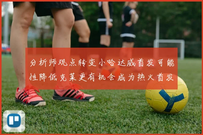 分析师观点转变小哈达威首发可能性降低克莱更有机会成为热火首发