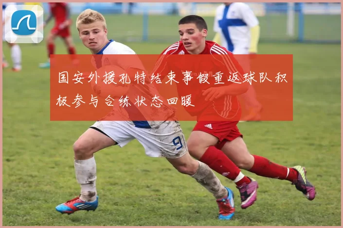国安外援孔特结束事假重返球队积极参与合练状态回暖