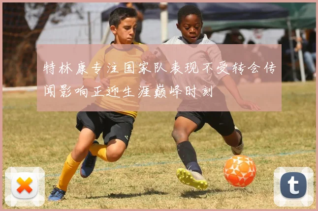 特林康专注国家队表现不受转会传闻影响正迎生涯巅峰时刻