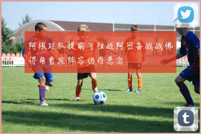 阿根廷队提前飞往迈阿密备战战佛得角首发阵容仍存悬念