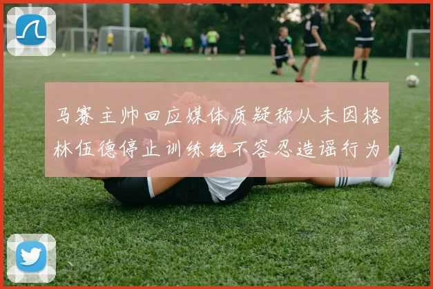 马赛主帅回应媒体质疑称从未因格林伍德停止训练绝不容忍造谣行为