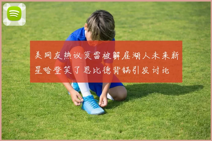 美网友热议莫雷被解雇湖人未来新星哈登笑了恩比德背锅引发讨论