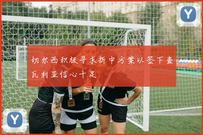 切尔西积极寻求折中方案以签下查瓦利亚信心十足