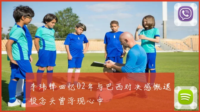 李玮锋回忆02年与巴西对决感慨退役念头曾浮现心中