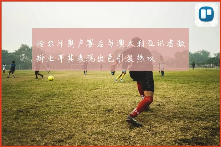 恰尔汗奥卢赛后与澳大利亚记者激辩土耳其表现出色引发热议