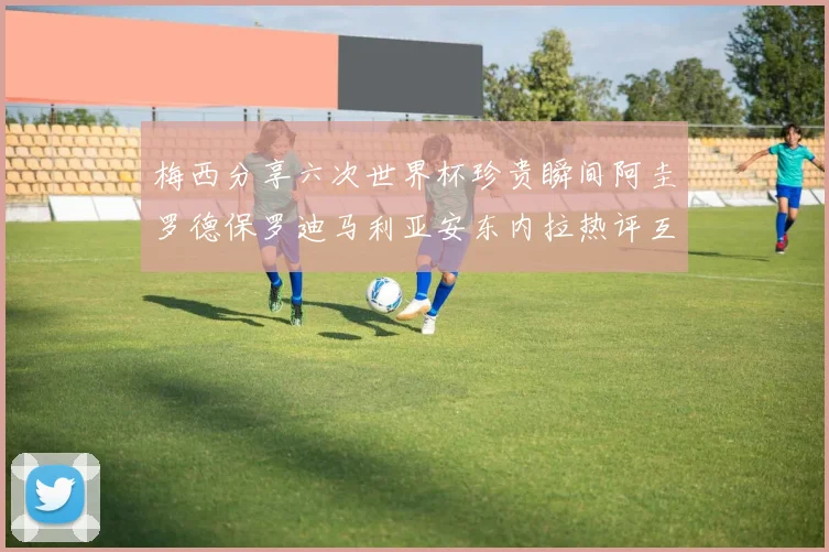 梅西分享六次世界杯珍贵瞬间阿圭罗德保罗迪马利亚安东内拉热评互动
