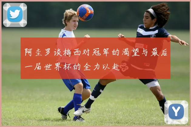 阿圭罗谈梅西对冠军的渴望与最后一届世界杯的全力以赴