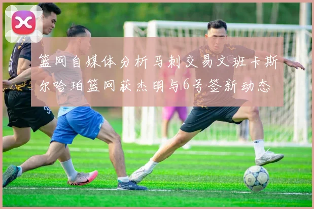 篮网自媒体分析马刺交易文班卡斯尔哈珀篮网获杰明与6号签新动态