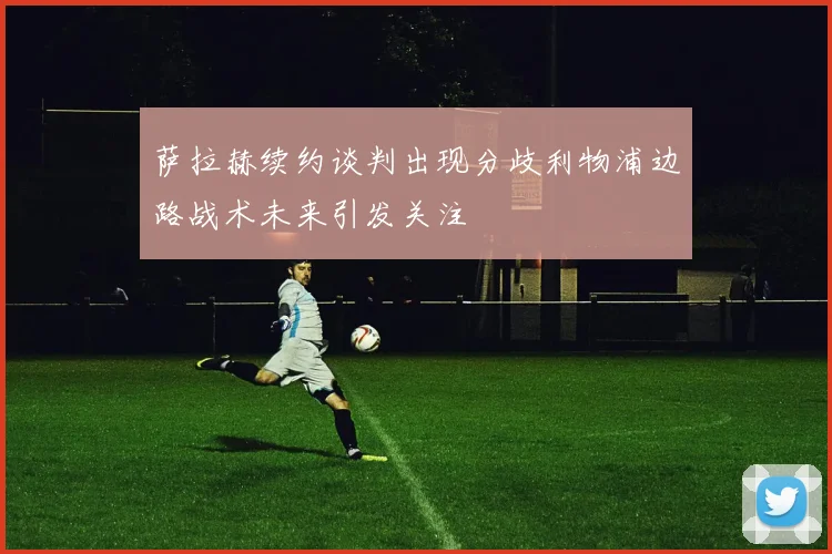 萨拉赫续约谈判出现分歧利物浦边路战术未来引发关注