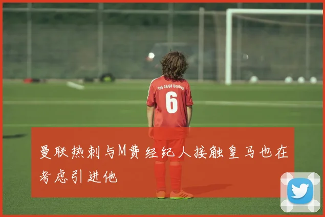 曼联热刺与M费经纪人接触皇马也在考虑引进他