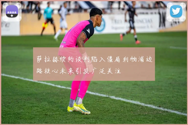 萨拉赫续约谈判陷入僵局利物浦边路核心未来引发广泛关注