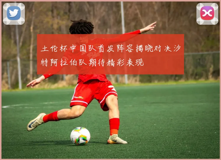 土伦杯中国队首发阵容揭晓对决沙特阿拉伯队期待精彩表现