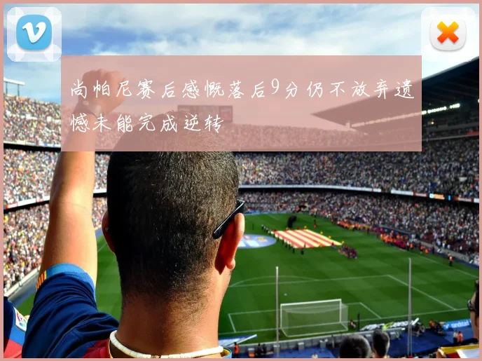 尚帕尼赛后感慨落后9分仍不放弃遗憾未能完成逆转