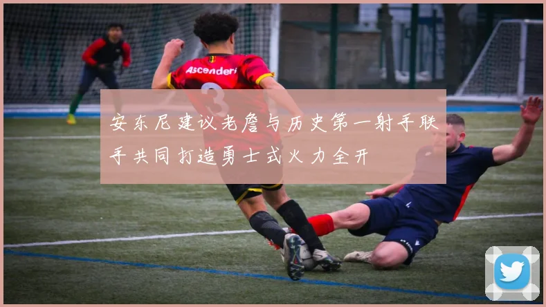 安东尼建议老詹与历史第一射手联手共同打造勇士式火力全开