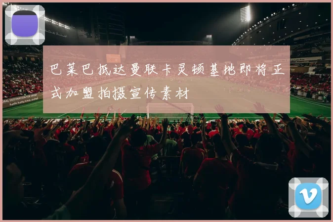 巴莱巴抵达曼联卡灵顿基地即将正式加盟拍摄宣传素材