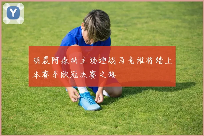 明晨阿森纳主场迎战马竞谁将踏上本赛季欧冠决赛之路